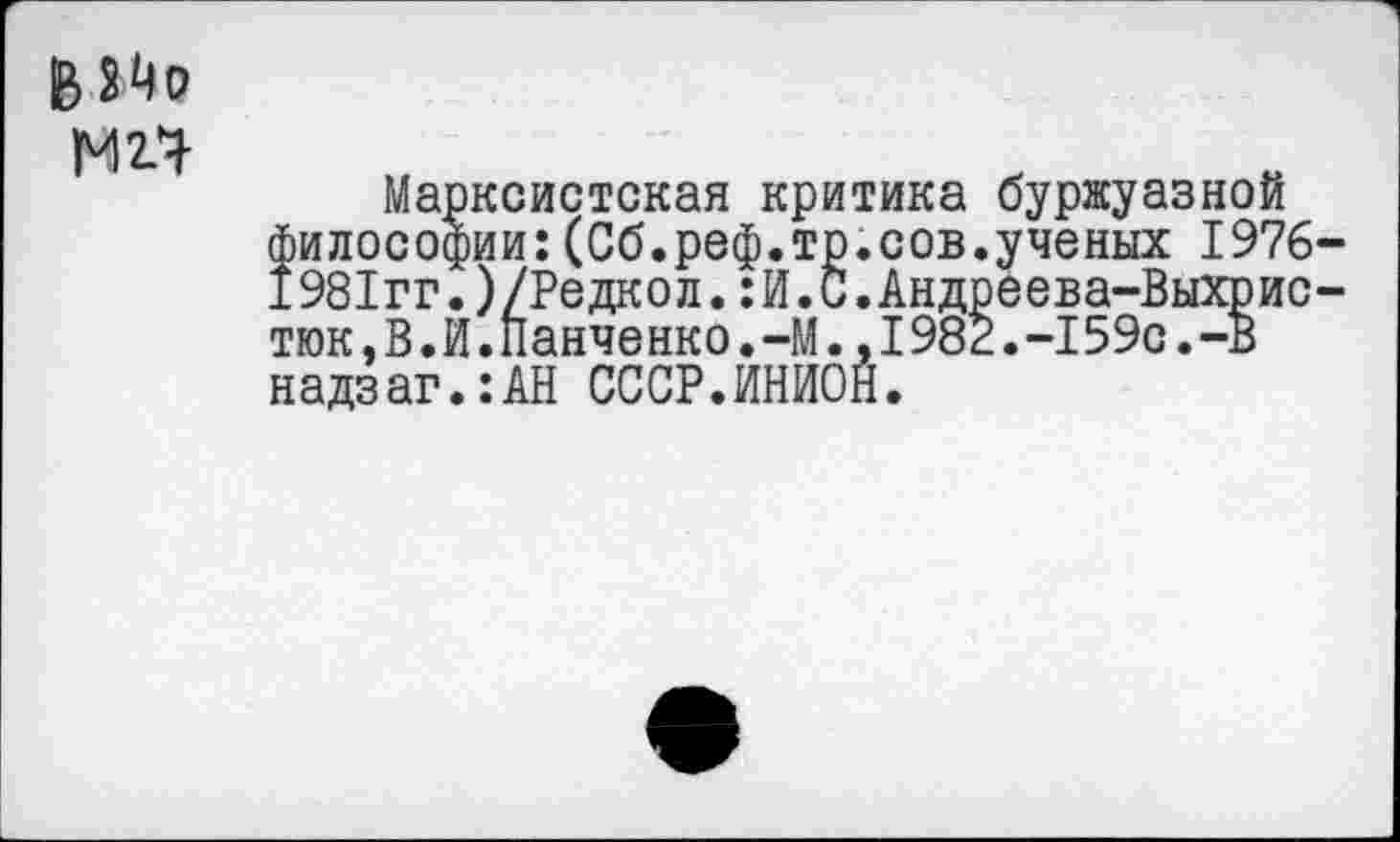 ﻿в 24о
М2.Ч
Марксистская критика буржуазной философии:(Сб.реф.тр.сов.ученых 1976-1981гг.)/Редкол.:И.С.Андреева-Выхрис-тюк,В.И.Панченко.-М.,1982.-159с.-В надзаг.:АН СССР.ИНИОН.